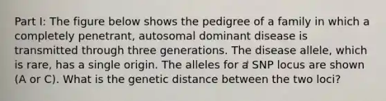 Part I: The figure below shows the pedigree of a family in which a completely penetrant, autosomal dominant disease is transmitted through three generations. The disease allele, which is rare, has a single origin. The alleles for a SNP locus are shown (A or C). What is the genetic distance between the two loci?