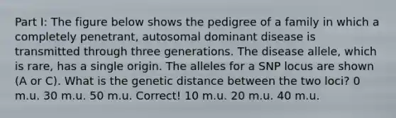 Part I: The figure below shows the pedigree of a family in which a completely penetrant, autosomal dominant disease is transmitted through three generations. The disease allele, which is rare, has a single origin. The alleles for a SNP locus are shown (A or C). What is the genetic distance between the two loci? 0 m.u. 30 m.u. 50 m.u. Correct! 10 m.u. 20 m.u. 40 m.u.