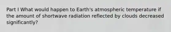 Part I What would happen to Earth's atmospheric temperature if the amount of shortwave radiation reflected by clouds decreased significantly?