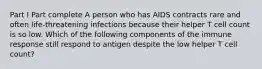 Part I Part complete A person who has AIDS contracts rare and often life-threatening infections because their helper T cell count is so low. Which of the following components of the immune response still respond to antigen despite the low helper T cell count?