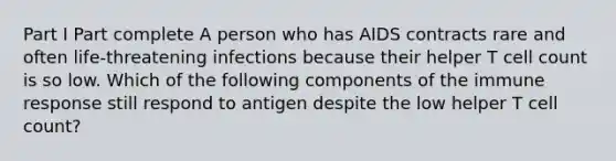 Part I Part complete A person who has AIDS contracts rare and often life-threatening infections because their helper T cell count is so low. Which of the following components of the immune response still respond to antigen despite the low helper T cell count?