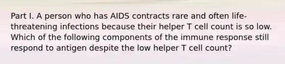 Part I. A person who has AIDS contracts rare and often life-threatening infections because their helper T cell count is so low. Which of the following components of the immune response still respond to antigen despite the low helper T cell count?