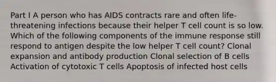 Part I A person who has AIDS contracts rare and often life-threatening infections because their helper T cell count is so low. Which of the following components of the immune response still respond to antigen despite the low helper T cell count? Clonal expansion and antibody production Clonal selection of B cells Activation of cytotoxic T cells Apoptosis of infected host cells