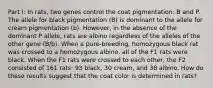 Part I: In rats, two genes control the coat pigmentation: B and P. The allele for black pigmentation (B) is dominant to the allele for cream pigmentation (b). However, in the absence of the dominant P allele, rats are albino regardless of the alleles of the other gene (B/b). When a pure-breeding, homozygous black rat was crossed to a homozygous albino, all of the F1 rats were black. When the F1 rats were crossed to each other, the F2 consisted of 161 rats: 93 black, 30 cream, and 38 albino. How do these results suggest that the coat color is determined in rats?