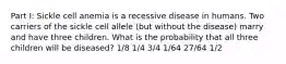 Part I: Sickle cell anemia is a recessive disease in humans. Two carriers of the sickle cell allele (but without the disease) marry and have three children. What is the probability that all three children will be diseased? 1/8 1/4 3/4 1/64 27/64 1/2