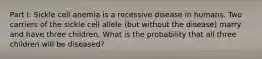 Part I: Sickle cell anemia is a recessive disease in humans. Two carriers of the sickle cell allele (but without the disease) marry and have three children. What is the probability that all three children will be diseased?