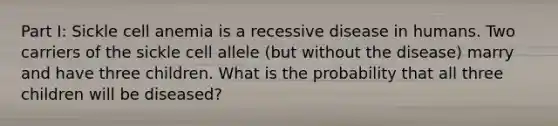 Part I: Sickle cell anemia is a recessive disease in humans. Two carriers of the sickle cell allele (but without the disease) marry and have three children. What is the probability that all three children will be diseased?