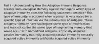 Part I - Understanding How the Adaptive Immune Response Creates Immunological Memory Against Pathogens Which type of adaptive immunity does the following statement describe? This type of immunity is acquired when a person is vaccinated for a specific type of infection via the introduction of antigens. These antigens normally have undergone some type of modification and may not confer the same type of long-lasting memory that would occur with unmodified antigens. artificially acquired passive immunity naturally acquired passive immunity naturally acquired active immunity artificially acquired active immunity