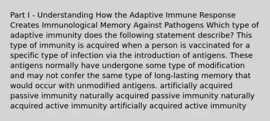 Part I - Understanding How the Adaptive Immune Response Creates Immunological Memory Against Pathogens Which type of adaptive immunity does the following statement describe? This type of immunity is acquired when a person is vaccinated for a specific type of infection via the introduction of antigens. These antigens normally have undergone some type of modification and may not confer the same type of long-lasting memory that would occur with unmodified antigens. artificially acquired passive immunity naturally acquired passive immunity naturally acquired active immunity artificially acquired active immunity