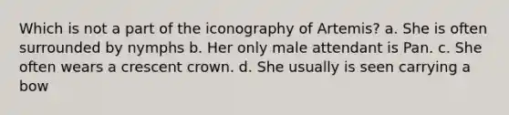 Which is not a part of the iconography of Artemis? a. She is often surrounded by nymphs b. Her only male attendant is Pan. c. She often wears a crescent crown. d. She usually is seen carrying a bow