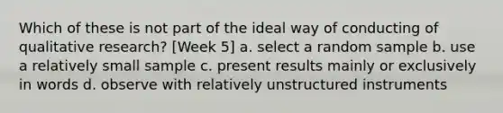 Which of these is not part of the ideal way of conducting of qualitative research? [Week 5] a. select a random sample b. use a relatively small sample c. present results mainly or exclusively in words d. observe with relatively unstructured instruments