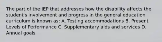 The part of the IEP that addresses how the disability affects the student's involvement and progress in the general education curriculum is known as: A. Testing accommodations B. Present Levels of Performance C. Supplementary aids and services D. Annual goals