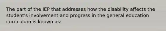 The part of the IEP that addresses how the disability affects the student's involvement and progress in the general education curriculum is known as: