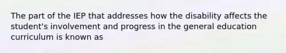 The part of the IEP that addresses how the disability affects the student's involvement and progress in the general education curriculum is known as