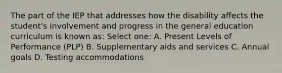 The part of the IEP that addresses how the disability affects the student's involvement and progress in the general education curriculum is known as: Select one: A. Present Levels of Performance (PLP) B. Supplementary aids and services C. Annual goals D. Testing accommodations