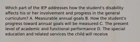 Which part of the IEP addresses how the​ student's disability affects his or her involvement and progress in the general​ curriculum? A. Measurable annual goals B. How the​ student's progress toward annual goals will be measured C. The present level of academic and functional performance D. The special education and related services the child will receive