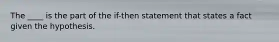 The ____ is the part of the if-then statement that states a fact given the hypothesis.