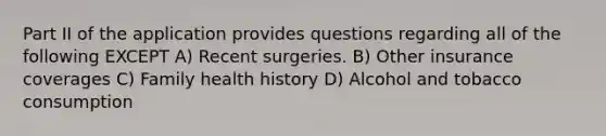 Part II of the application provides questions regarding all of the following EXCEPT A) Recent surgeries. B) Other insurance coverages C) Family health history D) Alcohol and tobacco consumption