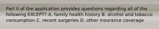 Part II of the application provides questions regarding all of the following EXCEPT? A. family health history B. alcohol and tobacco consumption C. recent surgeries D. other insurance coverage