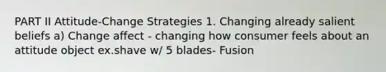 PART II Attitude-Change Strategies 1. Changing already salient beliefs a) Change affect - changing how consumer feels about an attitude object ex.shave w/ 5 blades- Fusion