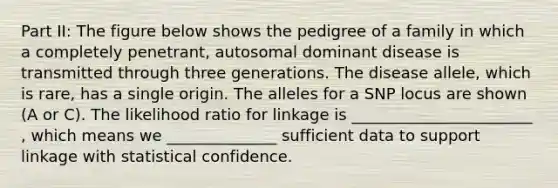 Part II: The figure below shows the pedigree of a family in which a completely penetrant, autosomal dominant disease is transmitted through three generations. The disease allele, which is rare, has a single origin. The alleles for a SNP locus are shown (A or C). The likelihood ratio for linkage is _______________________ , which means we ______________ sufficient data to support linkage with statistical confidence.