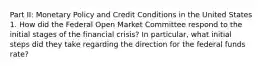 Part II: Monetary Policy and Credit Conditions in the United States 1. How did the Federal Open Market Committee respond to the initial stages of the financial crisis? In particular, what initial steps did they take regarding the direction for the federal funds rate?