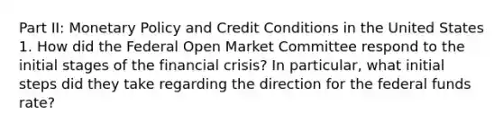 Part II: Monetary Policy and Credit Conditions in the United States 1. How did the Federal Open Market Committee respond to the initial stages of the financial crisis? In particular, what initial steps did they take regarding the direction for the federal funds rate?