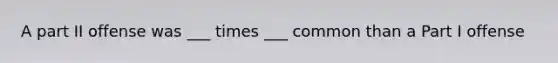 A part II offense was ___ times ___ common than a Part I offense