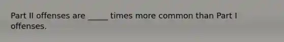 Part II offenses are _____ times more common than Part I offenses.