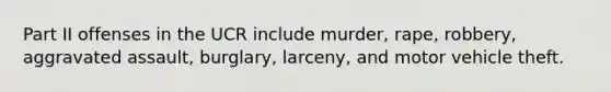 Part II offenses in the UCR include murder, rape, robbery, aggravated assault, burglary, larceny, and motor vehicle theft.