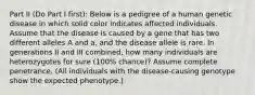 Part II (Do Part I first): Below is a pedigree of a human genetic disease in which solid color indicates affected individuals. Assume that the disease is caused by a gene that has two different alleles A and a, and the disease allele is rare. In generations II and III combined, how many individuals are heterozygotes for sure (100% chance)? Assume complete penetrance. (All individuals with the disease-causing genotype show the expected phenotype.)