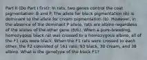 Part II (Do Part I first): In rats, two genes control the coat pigmentation: B and P. The allele for black pigmentation (B) is dominant to the allele for cream pigmentation (b). However, in the absence of the dominant P allele, rats are albino regardless of the alleles of the other gene (B/b). When a pure-breeding, homozygous black rat was crossed to a homozygous albino, all of the F1 rats were black. When the F1 rats were crossed to each other, the F2 consisted of 161 rats: 93 black, 30 cream, and 38 albino. What is the genotype of the black F1?