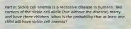 Part II: Sickle cell anemia is a recessive disease in humans. Two carriers of the sickle cell allele (but without the disease) marry and have three children. What is the probability that at least one child will have sickle cell anemia?