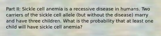 Part II: Sickle cell anemia is a recessive disease in humans. Two carriers of the sickle cell allele (but without the disease) marry and have three children. What is the probability that at least one child will have sickle cell anemia?