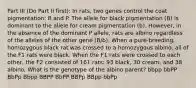 Part III (Do Part II first): In rats, two genes control the coat pigmentation: B and P. The allele for black pigmentation (B) is dominant to the allele for cream pigmentation (b). However, in the absence of the dominant P allele, rats are albino regardless of the alleles of the other gene (B/b). When a pure-breeding, homozygous black rat was crossed to a homozygous albino, all of the F1 rats were black. When the F1 rats were crossed to each other, the F2 consisted of 161 rats: 93 black, 30 cream, and 38 albino. What is the genotype of the albino parent? bbpp bbPP BbPp Bbpp BBPP BbPP BBPp BBpp bbPp