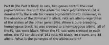 Part III (Do Part II first): In rats, two genes control the coat pigmentation: B and P. The allele for black pigmentation (B) is dominant to the allele for cream pigmentation (b). However, in the absence of the dominant P allele, rats are albino regardless of the alleles of the other gene (B/b). When a pure-breeding, homozygous black rat was crossed to a homozygous albino, all of the F1 rats were black. When the F1 rats were crossed to each other, the F2 consisted of 161 rats: 93 black, 30 cream, and 38 albino. What is the genotype of the albino parent?