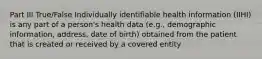 Part III True/False Individually identifiable health information (IIHI) is any part of a person's health data (e.g., demographic information, address, date of birth) obtained from the patient that is created or received by a covered entity