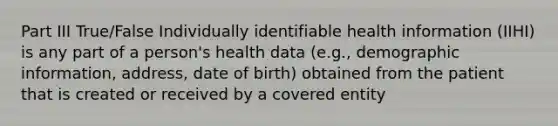 Part III True/False Individually identifiable health information (IIHI) is any part of a person's health data (e.g., demographic information, address, date of birth) obtained from the patient that is created or received by a covered entity