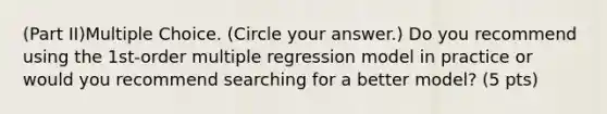 (Part II)Multiple Choice. (Circle your answer.) Do you recommend using the 1st-order multiple regression model in practice or would you recommend searching for a better model? (5 pts)