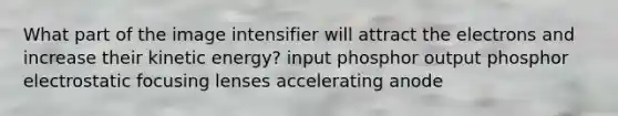 What part of the image intensifier will attract the electrons and increase their kinetic energy? input phosphor output phosphor electrostatic focusing lenses accelerating anode