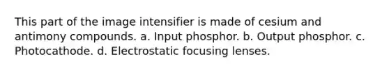 This part of the image intensifier is made of cesium and antimony compounds. a. Input phosphor. b. Output phosphor. c. Photocathode. d. Electrostatic focusing lenses.