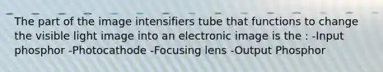 The part of the image intensifiers tube that functions to change the visible light image into an electronic image is the : -Input phosphor -Photocathode -Focusing lens -Output Phosphor