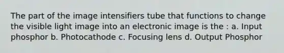 The part of the image intensifiers tube that functions to change the visible light image into an electronic image is the : a. Input phosphor b. Photocathode c. Focusing lens d. Output Phosphor