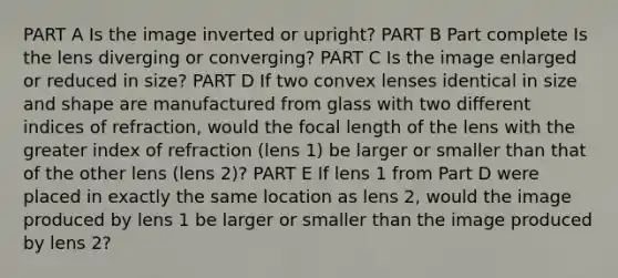 PART A Is the image inverted or upright? PART B Part complete Is the lens diverging or converging? PART C Is the image enlarged or reduced in size? PART D If two convex lenses identical in size and shape are manufactured from glass with two different indices of refraction, would the focal length of the lens with the greater index of refraction (lens 1) be larger or smaller than that of the other lens (lens 2)? PART E If lens 1 from Part D were placed in exactly the same location as lens 2, would the image produced by lens 1 be larger or smaller than the image produced by lens 2?