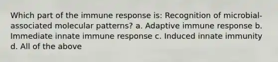 Which part of the immune response is: Recognition of microbial-associated molecular patterns? a. Adaptive immune response b. Immediate innate immune response c. Induced innate immunity d. All of the above