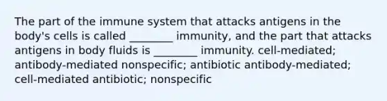 The part of the immune system that attacks antigens in the body's cells is called ________ immunity, and the part that attacks antigens in body fluids is ________ immunity. cell-mediated; antibody-mediated nonspecific; antibiotic antibody-mediated; cell-mediated antibiotic; nonspecific