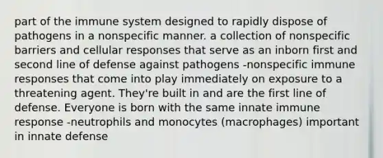part of the immune system designed to rapidly dispose of pathogens in a nonspecific manner. a collection of nonspecific barriers and cellular responses that serve as an inborn first and second line of defense against pathogens -nonspecific immune responses that come into play immediately on exposure to a threatening agent. They're built in and are the first line of defense. Everyone is born with the same innate immune response -neutrophils and monocytes (macrophages) important in innate defense