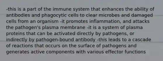 -this is a part of the immune system that enhances the ability of antibodies and phagocytic cells to clear microbes and damaged cells from an organism -it promotes inflammation, and attacks the pathogen's plasma membrane -it is a system of plasma proteins that can be activated directly by pathogens, or indirectly by pathogen-bound antibody -this leads to a cascade of reactions that occurs on the surface of pathogens and generates active components with various effector functions