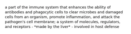 a part of the immune system that enhances the ability of antibodies and phagocytic cells to clear microbes and damaged cells from an organism, promote inflammation, and attack the pathogen's cell membrane; a system of molecules, regulators, and receptors - *made by the liver* - involved in host defense