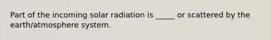 Part of the incoming solar radiation is _____ or scattered by the earth/atmosphere system.